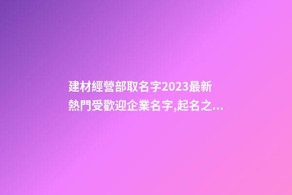 建材經營部取名字2023最新 熱門受歡迎企業名字,起名之家-第1張-公司起名-玄機派